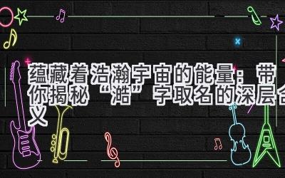  蕴藏着浩瀚宇宙的能量：带你揭秘“澔”字取名的深层含义 
