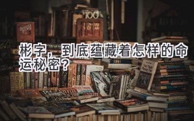  彬字，到底蕴藏着怎样的命运秘密？ 