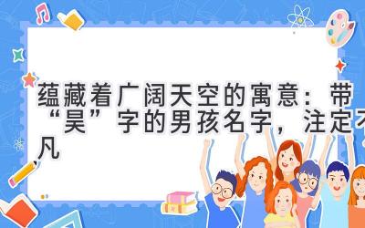   蕴藏着广阔天空的寓意：带“昊”字的男孩名字，注定不凡  