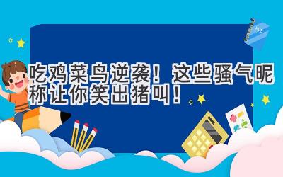 吃鸡菜鸟逆袭!这些骚气昵称让你笑出猪叫!