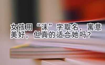 女孩用“沫”字取名,寓意美好,但真的适合她吗?