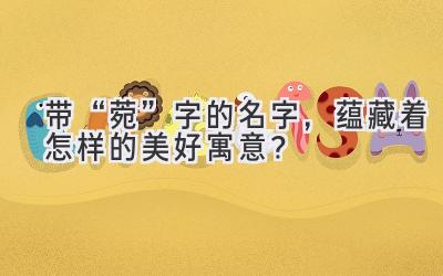 带“菀”字的名字,蕴藏着怎样的美好寓意?