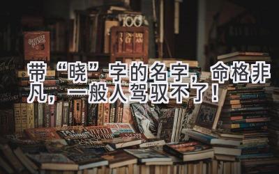   带“晓”字的名字，命格非凡，一般人驾驭不了！ 