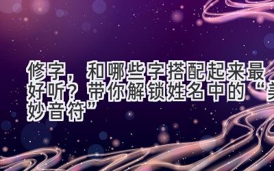   修字，和哪些字搭配起来最好听？带你解锁姓名中的“美妙音符”  