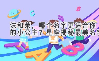 沫和茉,哪个名字更适合你的小公主?星座揭秘最美名字