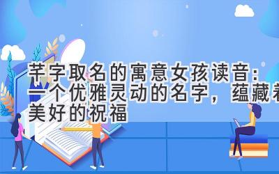  芊字取名的寓意女孩读音：一个优雅灵动的名字，蕴藏着美好的祝福 