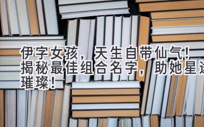   伊字女孩，天生自带仙气！揭秘最佳组合名字，助她星途璀璨！ 