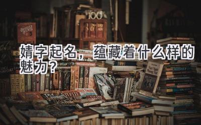  婧字起名，蕴藏着什么样的魅力？ 