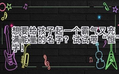 想要给孩子起一个霸气又充满能量的名字?试试带“恒”字!