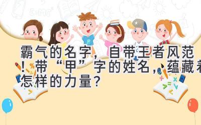   霸气的名字，自带王者风范！带“甲”字的姓名，蕴藏着怎样的力量？ 