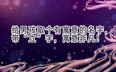   给男孩取个有寓意的名字，带“立”字，寓意非凡！ 