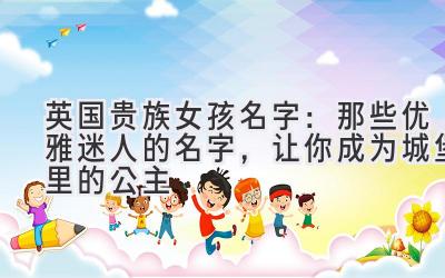   英国贵族女孩名字：那些优雅迷人的名字，让你成为城堡里的公主  