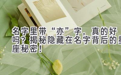   名字里带“亦”字，真的好吗？揭秘隐藏在名字背后的星座秘密！ 