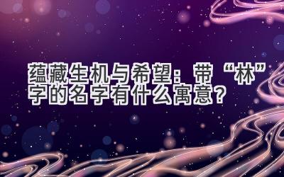   蕴藏生机与希望：带“林”字的名字有什么寓意？ 