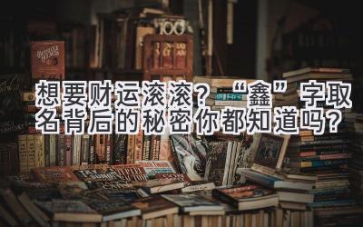  想要财运滚滚？“鑫”字取名背后的秘密你都知道吗？ 