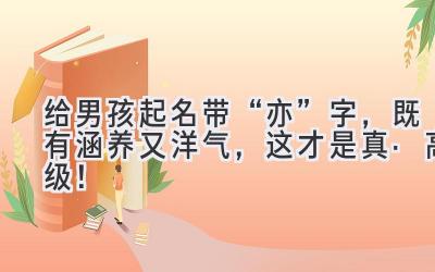   给男孩起名带“亦”字，既有涵养又洋气，这才是真·高级！ 