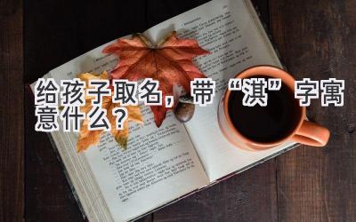   给孩子取名，带“淇”字寓意什么？  