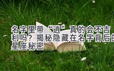   名字里带“逍”真的会不吉利吗？揭秘隐藏在名字背后的星座秘密  