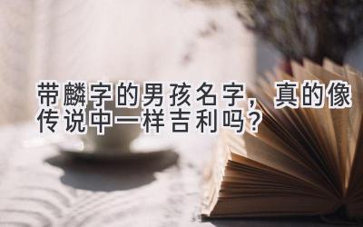 带麟字的男孩名字，真的像传说中一样吉利吗？ 
