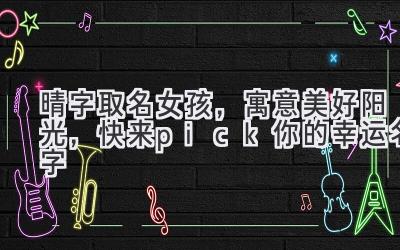  晴字取名女孩，寓意美好阳光，快来pick你的幸运名字 