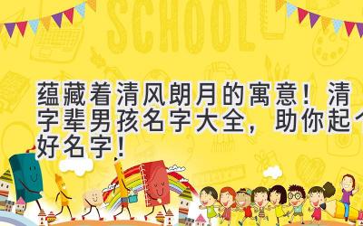  蕴藏着清风朗月的寓意！清字辈男孩名字大全，助你起个好名字！ 