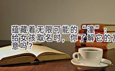 蕴藏着无限可能的“潼”:给女孩取名时,你了解它的寓意吗?