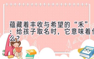 蕴藏着丰收与希望的“禾”:给孩子取名时,它意味着什么?