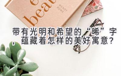  带有光明和希望的“晞”字，蕴藏着怎样的美好寓意？ 