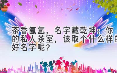 茶香氤氲,名字藏乾坤:你的私人茶室,该取个什么样的好名字呢?