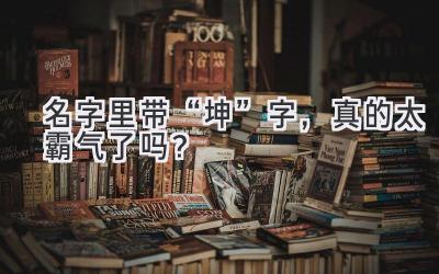 名字里带“坤”字,真的太霸气了吗?