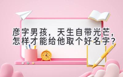 彦字男孩,天生自带光芒,怎样才能给他取个好名字?