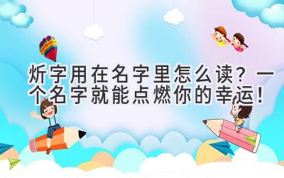  炘字用在名字里怎么读？一个名字就能点燃你的幸运！ 