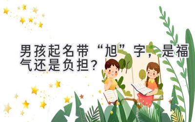  男孩起名带“旭”字，是福气还是负担？  