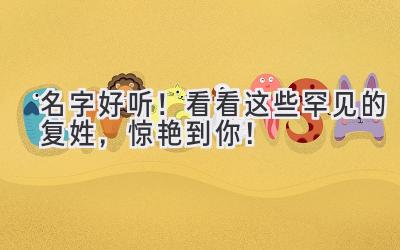   名字好听！看看这些罕见的复姓，惊艳到你！  
