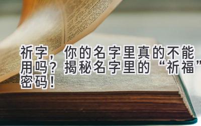  祈字，你的名字里真的不能用吗？揭秘名字里的“祈福”密码！ 