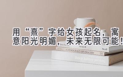  用“熹”字给女孩起名，寓意阳光明媚，未来无限可能！ 