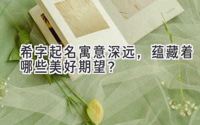  希字起名寓意深远，蕴藏着哪些美好期望？ 