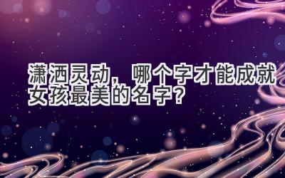 潇洒灵动,哪个字才能成就女孩最美的名字?