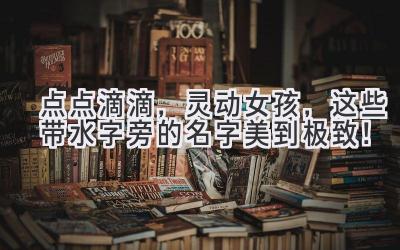  点点滴滴，灵动女孩，这些带水字旁的名字美到极致！  