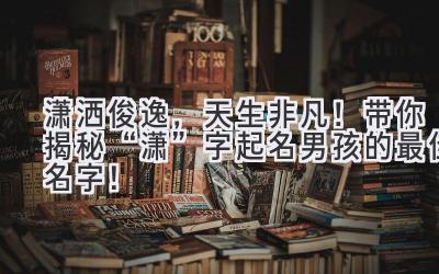 潇洒俊逸,天生非凡!带你揭秘“潇”字起名男孩的最佳名字!