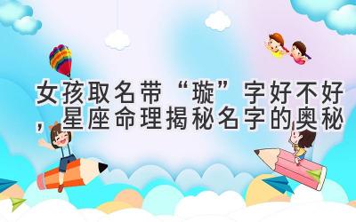  女孩取名带“璇”字好不好，星座命理揭秘名字的奥秘 