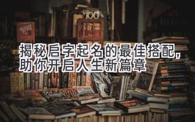   揭秘启字起名的最佳搭配，助你开启人生新篇章 
