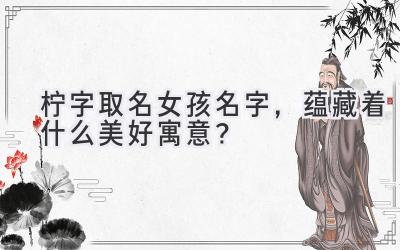  柠字取名女孩名字，蕴藏着什么美好寓意？ 