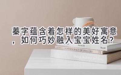 蓁字蕴含着怎样的美好寓意,如何巧妙融入宝宝姓名?
