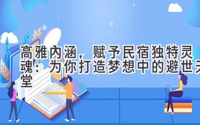 高雅内涵,赋予民宿独特灵魂:为你打造梦想中的避世天堂