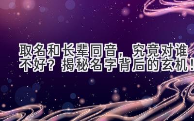  取名和长辈同音，究竟对谁不好？揭秘名字背后的玄机！ 