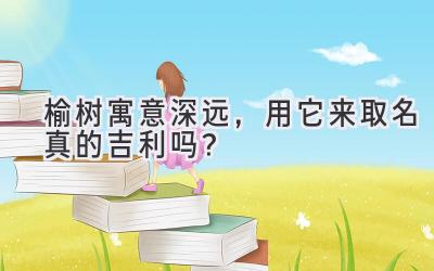   榆树寓意深远，用它来取名真的吉利吗？  