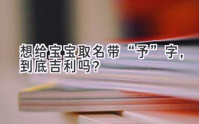 想给宝宝取名带“予”字,到底吉利吗?
