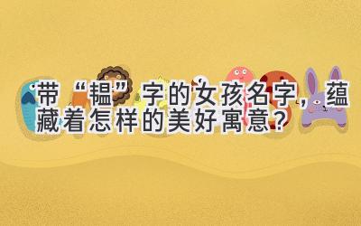 带“韫”字的女孩名字,蕴藏着怎样的美好寓意?