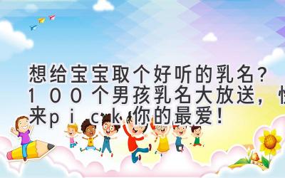 想给宝宝取个好听的乳名?100个男孩乳名大放送,快来pick你的最爱!